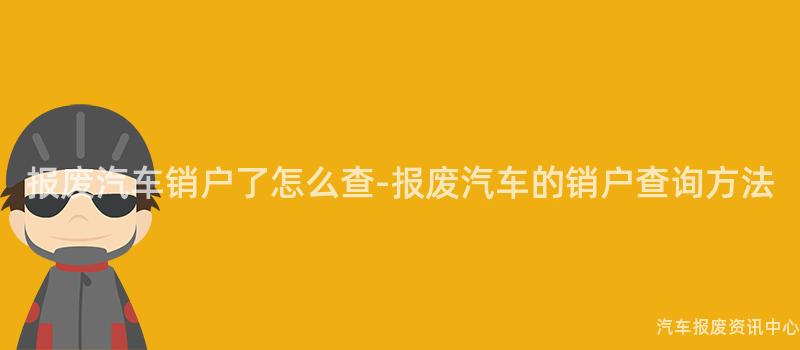 报废汽车销户了怎么查-报废汽车的销户查询方法