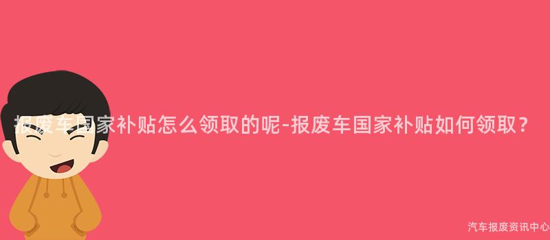 报废车国家补贴怎么领取的呢-报废车国家补贴如何领取？