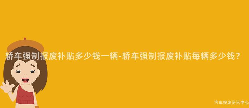 轿车强制报废补贴多少钱一辆-轿车强制报废补贴每辆多少钱？