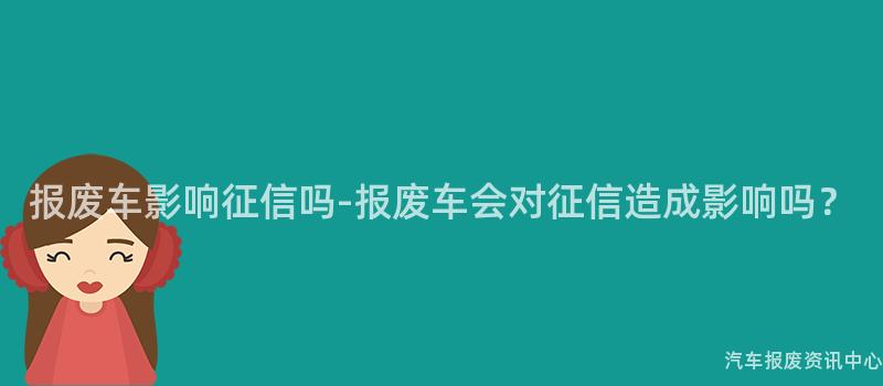 报废车影响征信吗-报废车会对征信造成影响吗？