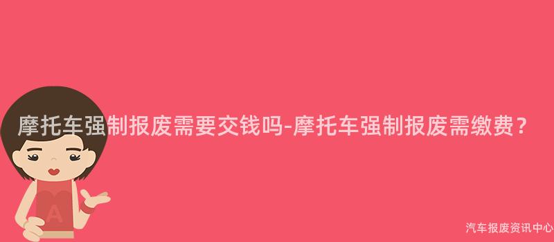 摩托车强制报废需要交钱吗-摩托车强制报废需缴费？