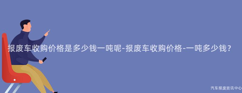 报废车收购价格是多少钱一吨呢-报废车收购价格-一吨多少钱？