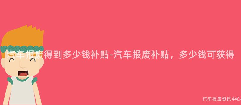 汽车报废得到多少钱补贴-汽车报废补贴，多少钱可获得