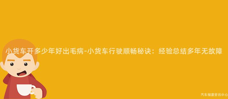 小货车开多少年好出毛病-小货车行驶顺畅秘诀：经验总结多年无故障