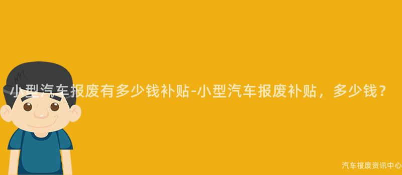 小型汽车报废有多少钱补贴-小型汽车报废补贴，多少钱？