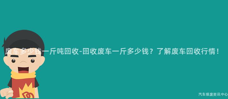 废车多少钱一斤吨回收-回收废车一斤多少钱？了解废车回收行情！
