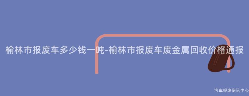 榆林市报废车多少钱一吨-榆林市报废车废金属回收价格通报