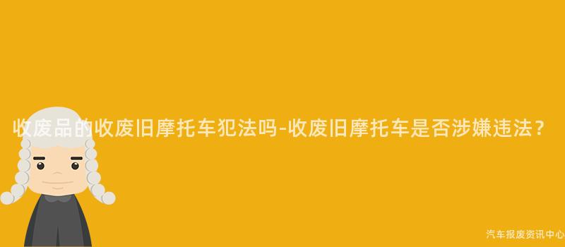 收废品的收废旧摩托车犯法吗-收废旧摩托车是否涉嫌违法？