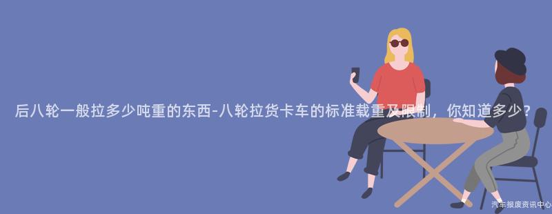 后八轮一般拉多少吨重的东西-八轮拉货卡车的标准载重及限制，你知道多少？
