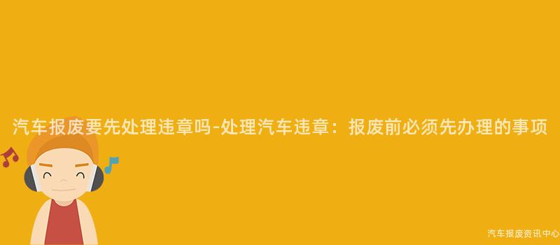 汽车报废要先处理违章吗-处理汽车违章：报废前必须先办理的事项