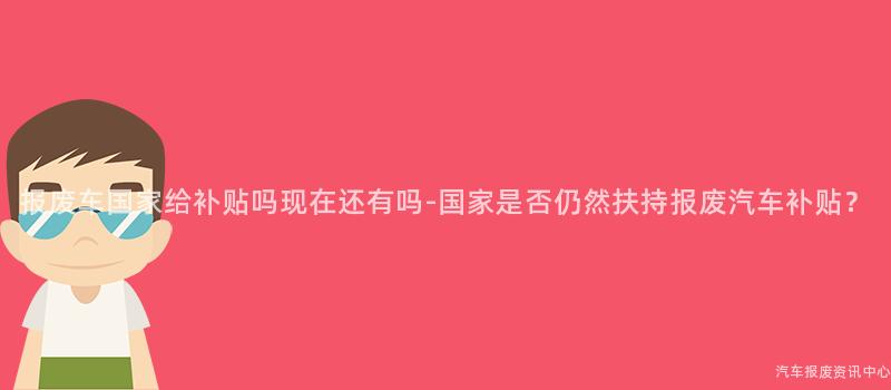 报废车国家给补贴吗现在还有吗-国家是否仍然扶持报废汽车补贴？