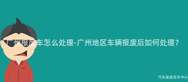 广州报废车怎么处理-广州地区车辆报废后如何处理？