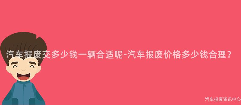 汽车报废交多少钱一辆合适呢-汽车报废价格多少钱合理？