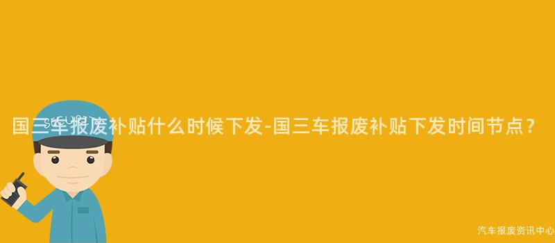 国三车报废补贴什么时候下发-国三车报废补贴下发时间节点？