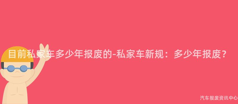 目前私家车多少年报废的-私家车新规：多少年报废？