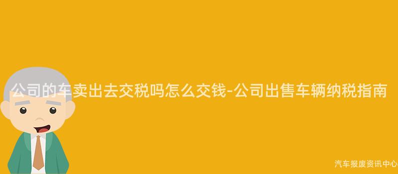 公司的车卖出去交税吗怎么交钱-公司出售车辆纳税指南