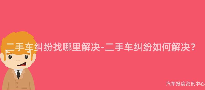 二手车纠纷找哪里解决-二手车纠纷如何解决？