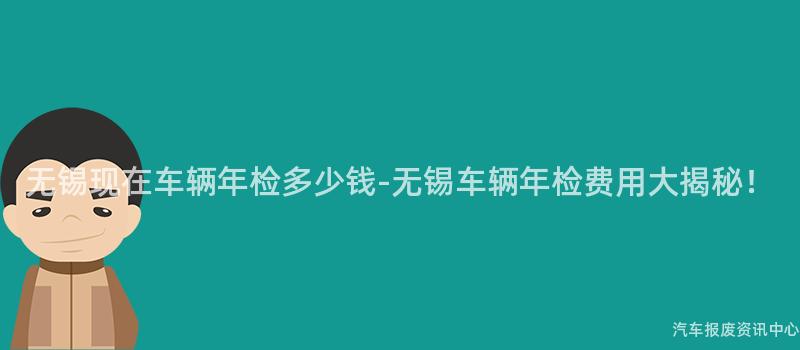 无锡现在车辆年检多少钱-无锡车辆年检费用大揭秘！