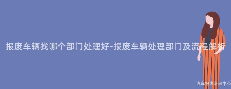 报废车辆找哪个部门处理好-报废车辆处理部门及流程解析