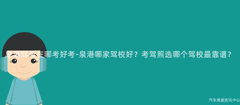 泉港驾考在哪考好考-泉港哪家驾校好？考驾照选哪个驾校最靠谱？
