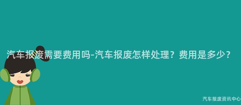 汽车报废需要费用吗-汽车报废怎样处理？费用是多少？