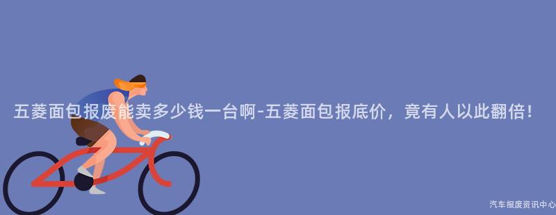 五菱面包报废能卖多少钱一台啊-五菱面包报底价，竟有人以此翻倍！