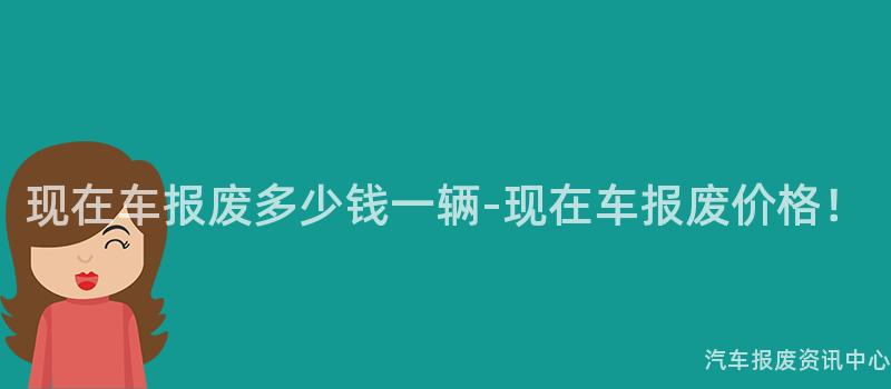 现在车报废多少钱一辆-现在车报废价格！