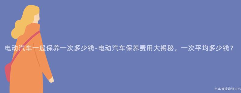 电动汽车一般保养一次多少钱-电动汽车保养费用大揭秘，一次平均多少钱？
