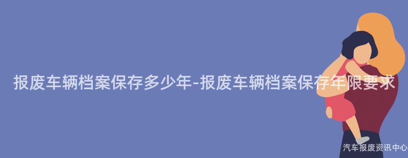 报废车辆档案保存多少年-报废车辆档案保存年限要求