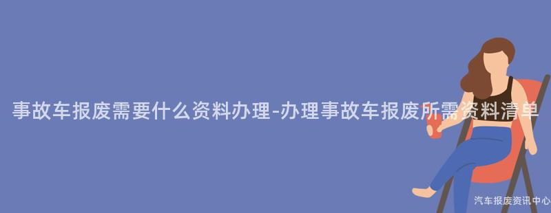 事故车报废需要什么资料办理-办理事故车报废所需资料清单