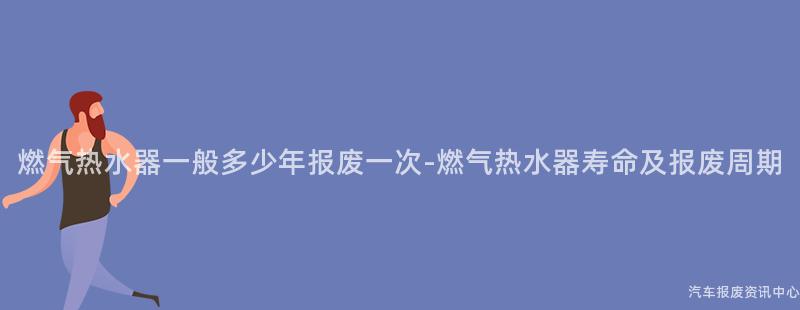 燃气热水器一般多少年报废一次-燃气热水器寿命及报废周期