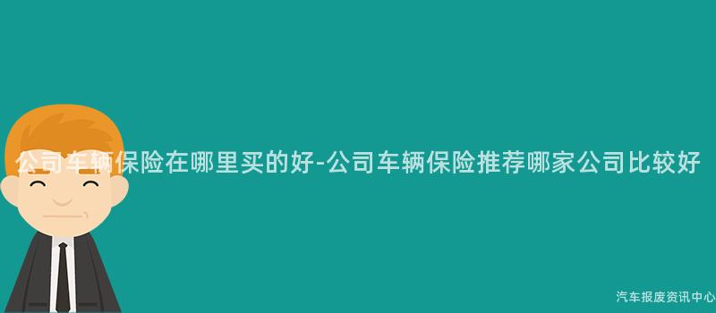 公司车辆保险在哪里买的好-公司车辆保险推荐哪家公司比较好