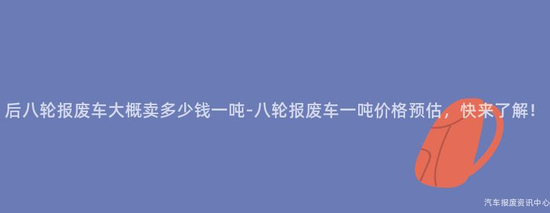 后八轮报废车大概卖多少钱一吨-八轮报废车一吨价格预估，快来了解！