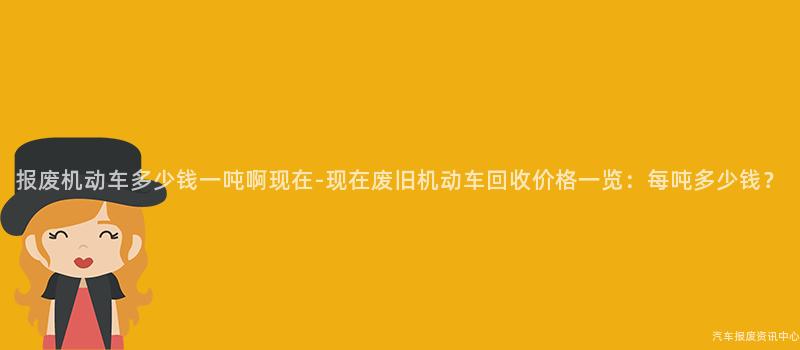 报废机动车多少钱一吨啊现在-现在废旧机动车回收价格一览：每吨多少钱？