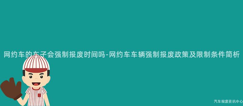 网约车的车子会强制报废时间吗-网约车车辆强制报废政策及限制条件简析