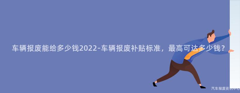 车辆报废能给多少钱2022-车辆报废补贴标准，最高可达多少钱？