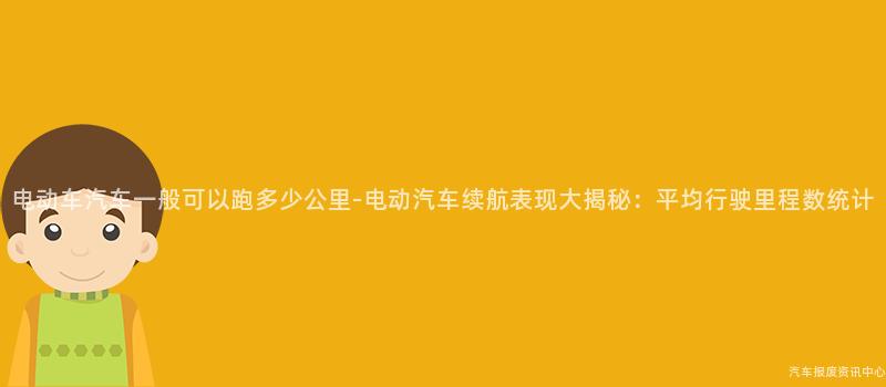 电动车汽车一般可以跑多少公里-电动汽车续航表现大揭秘：平均行驶里程数统计