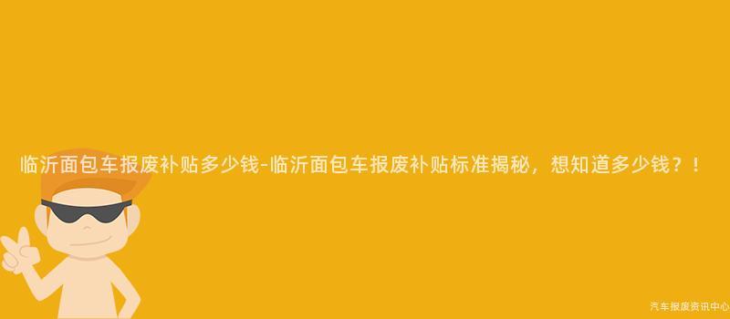 临沂面包车报废补贴多少钱-临沂面包车报废补贴标准揭秘，想知道多少钱？！
