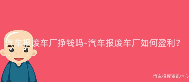 汽车报废车厂挣钱吗-汽车报废车厂如何盈利？