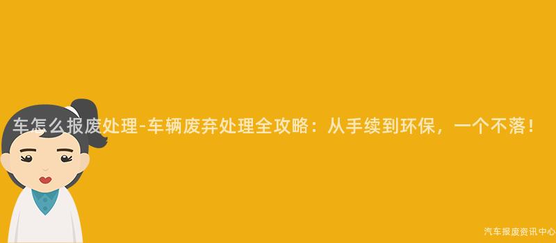 车怎么报废处理-车辆废弃处理全攻略：从手续到环保，一个不落！