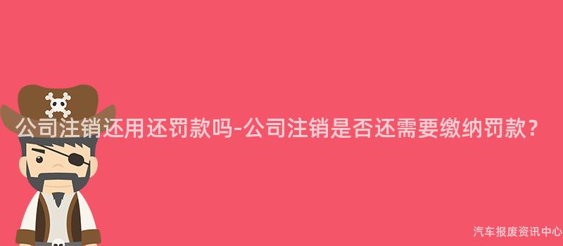 公司注销还用还罚款吗-公司注销是否还需要缴纳罚款？