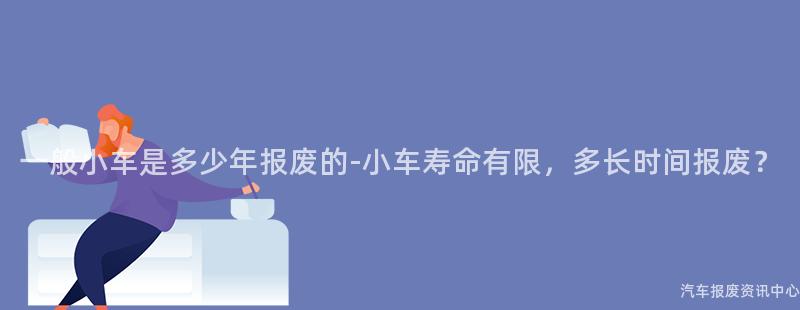 一般小车是多少年报废的-小车寿命有限，多长时间报废？