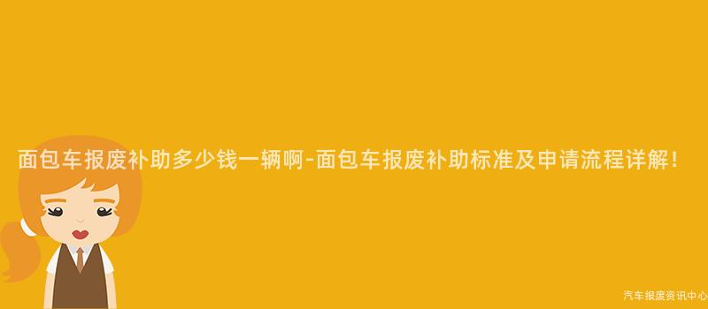面包车报废补助多少钱一辆啊-面包车报废补助标准及申请流程详解！