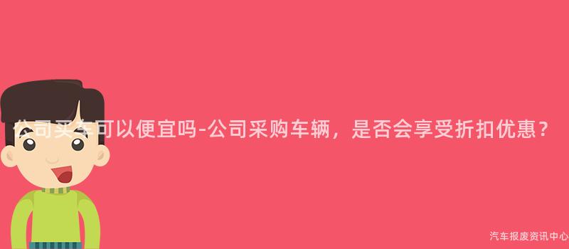 公司买车可以便宜吗-公司采购车辆，是否会享受折扣优惠？