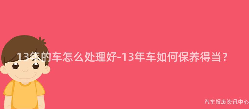 13年的车怎么处理好-13年车如何保养得当？