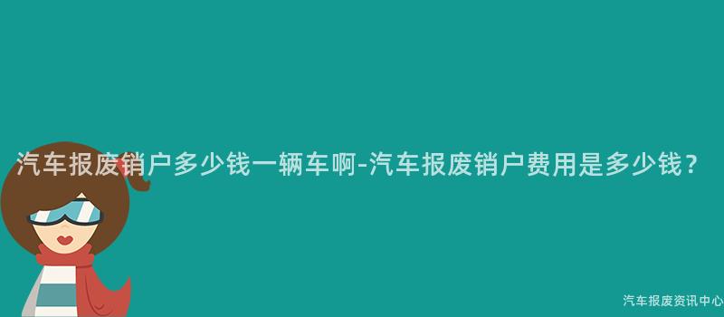 汽车报废销户多少钱一辆车啊-汽车报废销户费用是多少钱？