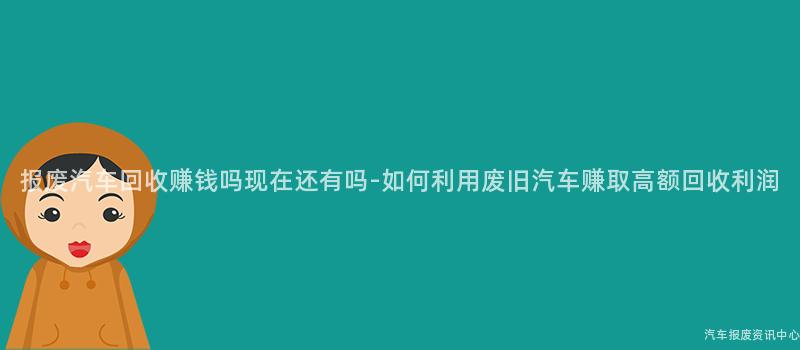 报废汽车回收赚钱吗现在还有吗-如何利用废旧汽车赚取高额回收利润