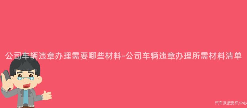 公司车辆违章办理需要哪些材料-公司车辆违章办理所需材料清单