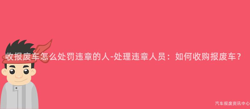 收报废车怎么处罚违章的人-处理违章人员：如何收购报废车？