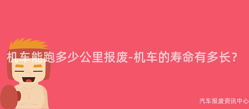机车能跑多少公里报废-机车的寿命有多长？